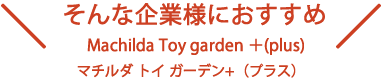 そんな企業様におすすめ Machilda Toy garden ＋(plus) マチルダ トイ ガーデン+（プラス）